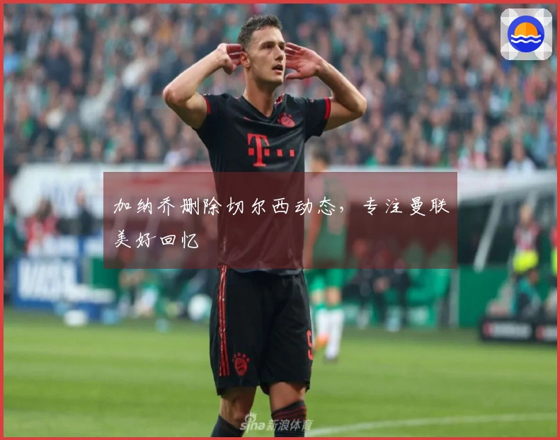 加纳乔删除切尔西动态，专注曼联美好回忆