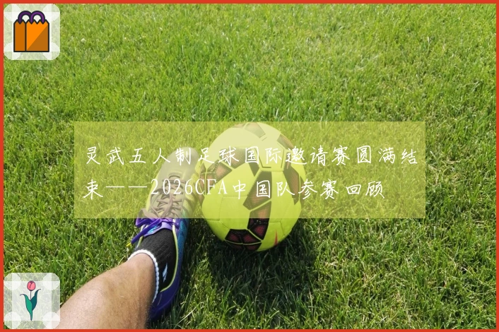 灵武五人制足球国际邀请赛圆满结束——2026CFA中国队参赛回顾