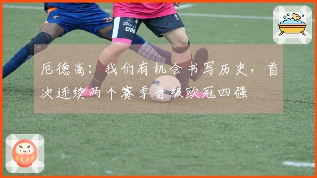 厄德高：我们有机会书写历史，首次连续两个赛季晋级欧冠四强