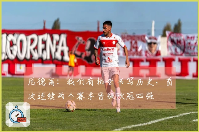 厄德高：我们有机会书写历史，首次连续两个赛季晋级欧冠四强