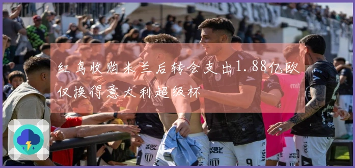红鸟收购米兰后转会支出1.88亿欧仅换得意大利超级杯